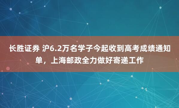 长胜证券 沪6.2万名学子今起收到高考成绩通知单，上海邮政全力做好寄递工作