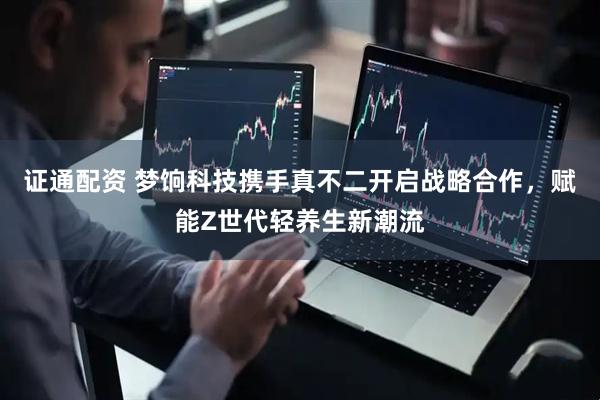 证通配资 梦饷科技携手真不二开启战略合作，赋能Z世代轻养生新潮流