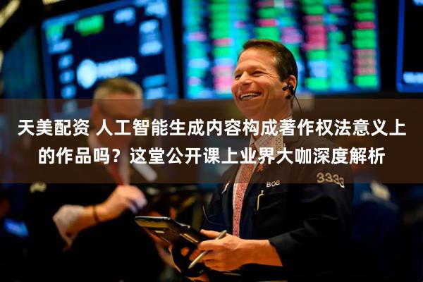 天美配资 人工智能生成内容构成著作权法意义上的作品吗？这堂公开课上业界大咖深度解析