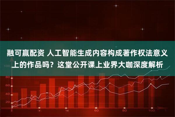 融可赢配资 人工智能生成内容构成著作权法意义上的作品吗？这堂公开课上业界大咖深度解析