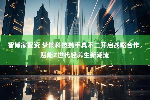 智博家配资 梦饷科技携手真不二开启战略合作，赋能Z世代轻养生新潮流