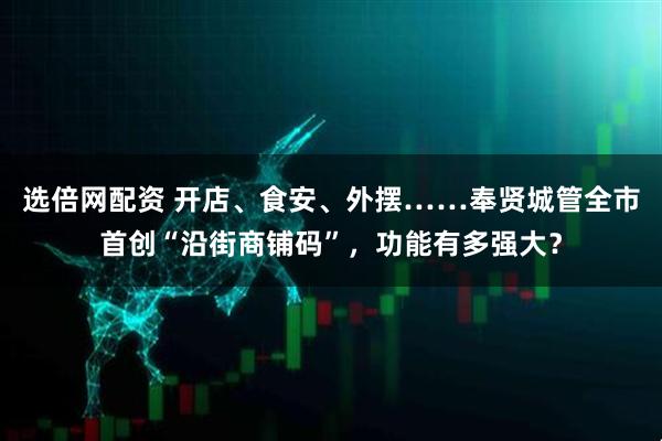 选倍网配资 开店、食安、外摆……奉贤城管全市首创“沿街商铺码”，功能有多强大？
