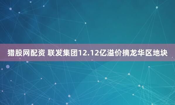 猎股网配资 联发集团12.12亿溢价摘龙华区地块