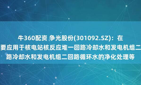 牛360配资 争光股份(301092.SZ)：在核工业领域，公司产品主要应用于核电站核反应堆一回路冷却水和发电机组二回路循环水的净化处理等