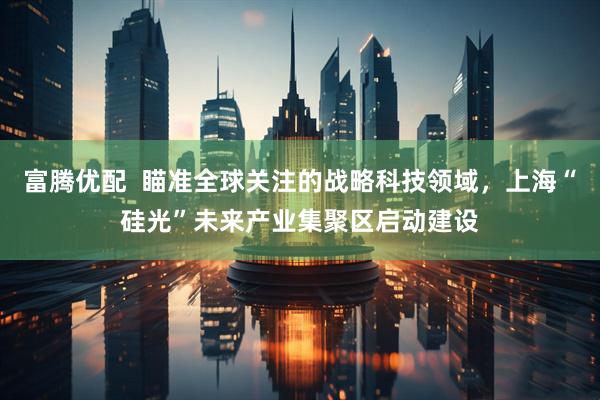 富腾优配  瞄准全球关注的战略科技领域，上海“硅光”未来产业集聚区启动建设