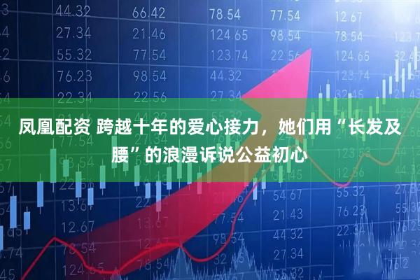 凤凰配资 跨越十年的爱心接力，她们用“长发及腰”的浪漫诉说公益初心