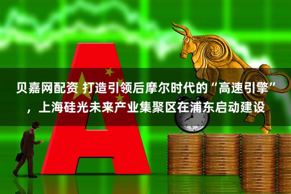 贝嘉网配资 打造引领后摩尔时代的“高速引擎”，上海硅光未来产业集聚区在浦东启动建设