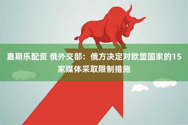 嘉期乐配资 俄外交部：俄方决定对欧盟国家的15家媒体采取限制措施