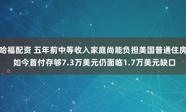 哈福配资 五年前中等收入家庭尚能负担美国普通住房 如今首付存够7.3万美元仍面临1.7万美元缺口