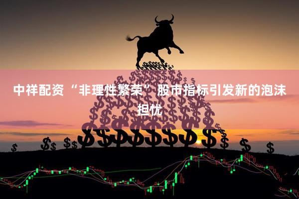 中祥配资 “非理性繁荣” 股市指标引发新的泡沫担忧