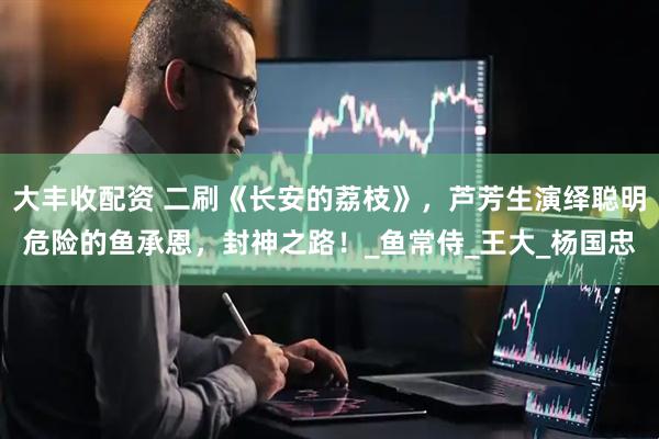 大丰收配资 二刷《长安的荔枝》，芦芳生演绎聪明危险的鱼承恩，封神之路！_鱼常侍_王大_杨国忠