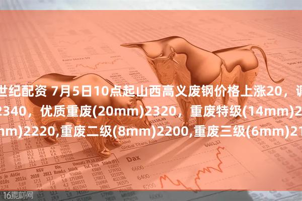 世纪配资 7月5日10点起山西高义废钢价格上涨20，调后：钢筋颗粒、冲子料2340，优质重废(20mm)2320，重废特级(14mm)2300，重废一级(10mm)2220,重废二级(8mm)2200,重废三级(6mm)2180,钢板边角料一级2300，钢板边角料二级2220，不含税。