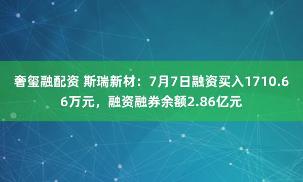 奢玺融配资 斯瑞新材：7月7日融资买入1710.66万元，融资融券余额2.86亿元