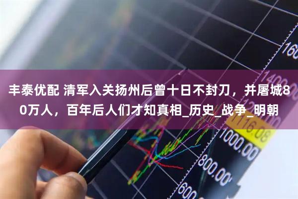 丰泰优配 清军入关扬州后曾十日不封刀，并屠城80万人，百年后人们才知真相_历史_战争_明朝
