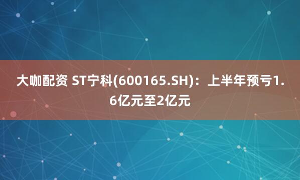 大咖配资 ST宁科(600165.SH)：上半年预亏1.6亿元至2亿元