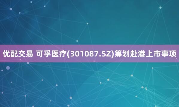 优配交易 可孚医疗(301087.SZ)筹划赴港上市事项