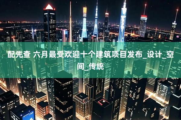 配先查 六月最受欢迎十个建筑项目发布_设计_空间_传统