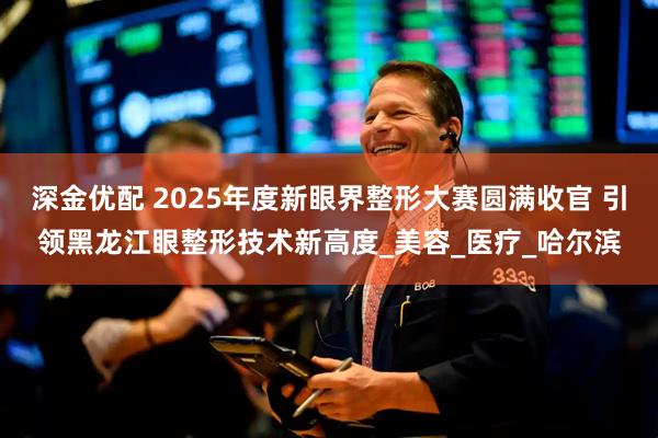 深金优配 2025年度新眼界整形大赛圆满收官 引领黑龙江眼整形技术新高度_美容_医疗_哈尔滨