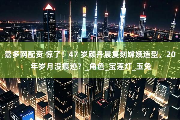 嘉多网配资 惊了！47 岁颜丹晨复刻嫦娥造型，20 年岁月没痕迹？_角色_宝莲灯_玉兔