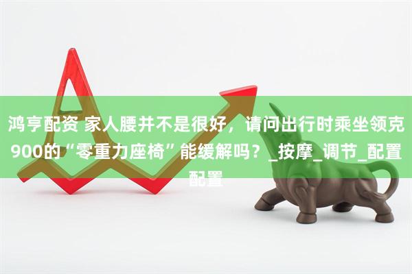 鸿亨配资 家人腰并不是很好，请问出行时乘坐领克900的“零重力座椅”能缓解吗？_按摩_调节_配置