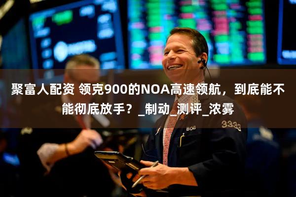 聚富人配资 领克900的NOA高速领航，到底能不能彻底放手？_制动_测评_浓雾
