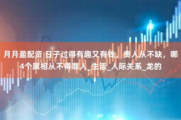 月月盈配资 日子过得有趣又有钱，贵人从不缺，哪4个属相从不得罪人_生活_人际关系_龙的