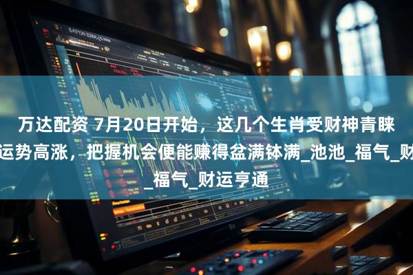 万达配资 7月20日开始，这几个生肖受财神青睐，财富运势高涨，把握机会便能赚得盆满钵满_池池_福气_财运亨通