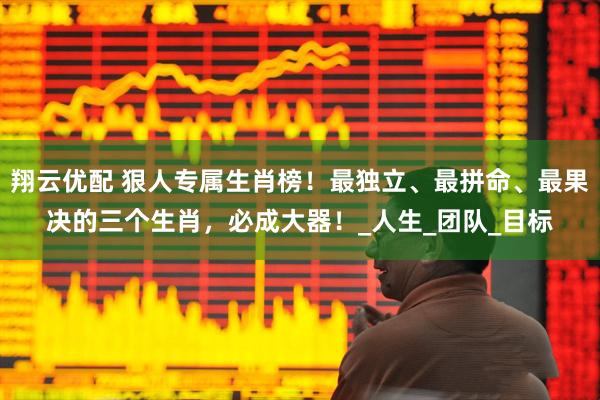 翔云优配 狠人专属生肖榜！最独立、最拼命、最果决的三个生肖，必成大器！_人生_团队_目标