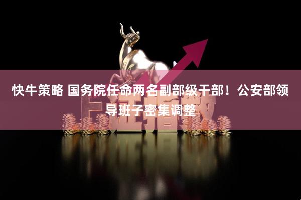 快牛策略 国务院任命两名副部级干部！公安部领导班子密集调整