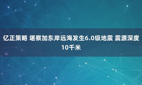 亿正策略 堪察加东岸远海发生6.0级地震 震源深度10千米