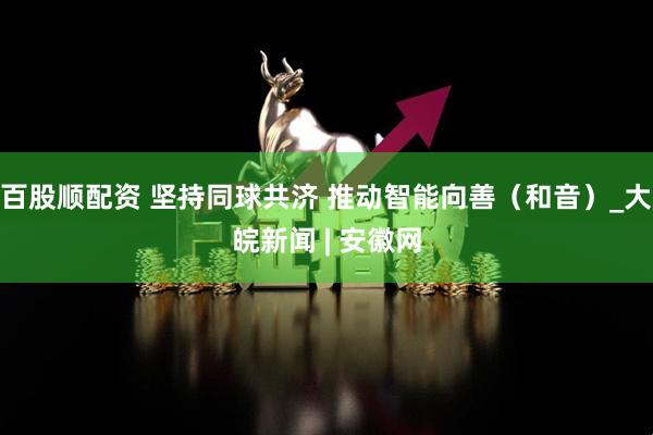 百股顺配资 坚持同球共济 推动智能向善（和音）_大皖新闻 | 安徽网