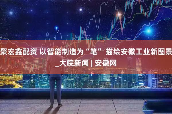 聚宏鑫配资 以智能制造为“笔” 描绘安徽工业新图景_大皖新闻 | 安徽网