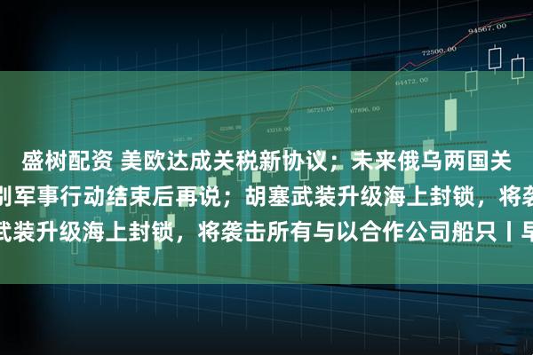 盛树配资 美欧达成关税新协议；未来俄乌两国关系将如何？俄回应：特别军事行动结束后再说；胡塞武装升级海上封锁，将袭击所有与以合作公司船只丨早报