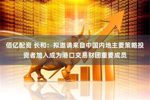 佰亿配资 长和：拟邀请来自中国内地主要策略投资者加入成为港口交易财团重要成员