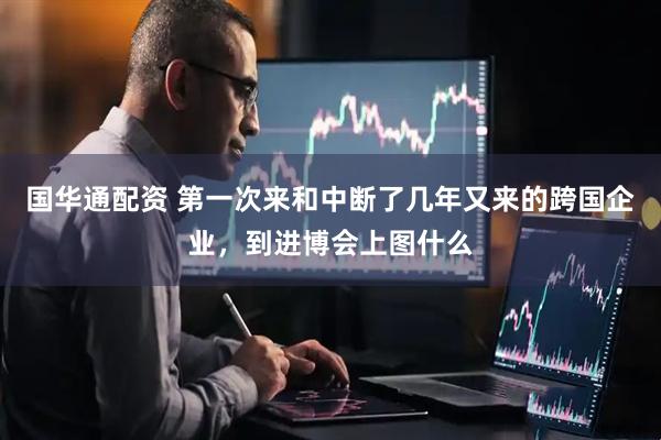 国华通配资 第一次来和中断了几年又来的跨国企业，到进博会上图什么