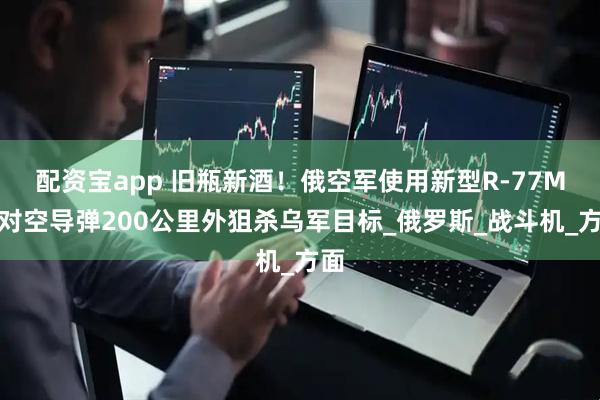 配资宝app 旧瓶新酒！俄空军使用新型R-77M空对空导弹200公里外狙杀乌军目标_俄罗斯_战斗机_方面