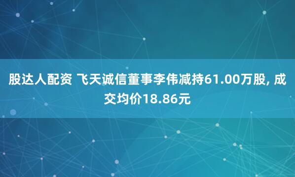 股达人配资 飞天诚信董事李伟减持61.00万股, 成交均价18.86元