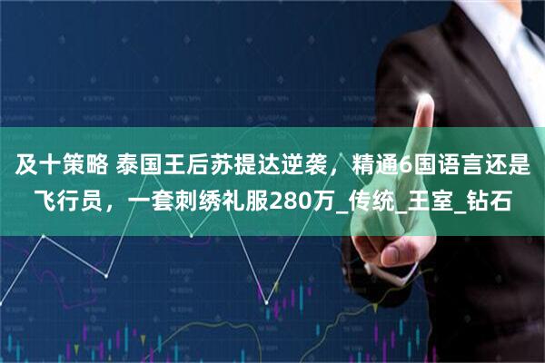 及十策略 泰国王后苏提达逆袭，精通6国语言还是飞行员，一套刺绣礼服280万_传统_王室_钻石