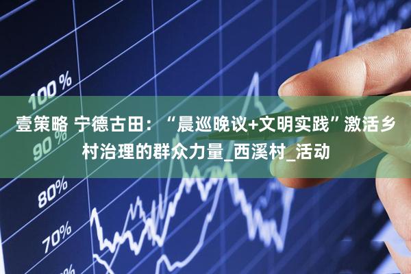 壹策略 宁德古田：“晨巡晚议+文明实践”激活乡村治理的群众力量_西溪村_活动