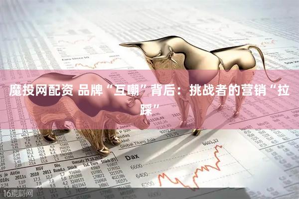 魔投网配资 品牌“互嘲”背后：挑战者的营销“拉踩”