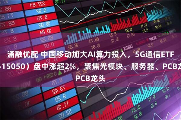 涌融优配 中国移动加大AI算力投入，5G通信ETF（515050）盘中涨超2%，聚焦光模块、服务器、PCB龙头