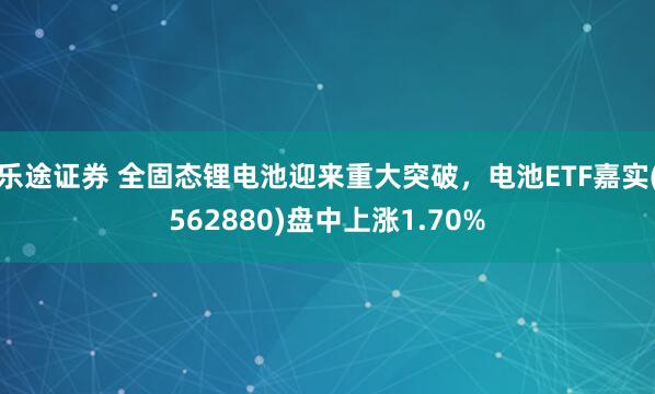 乐途证券 全固态锂电池迎来重大突破，电池ETF嘉实(562880)盘中上涨1.70%